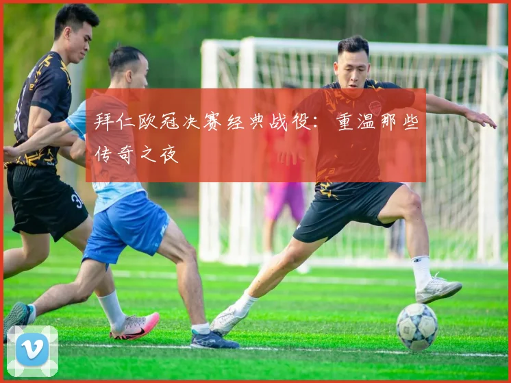 拜仁欧冠决赛经典战役：重温那些传奇之夜