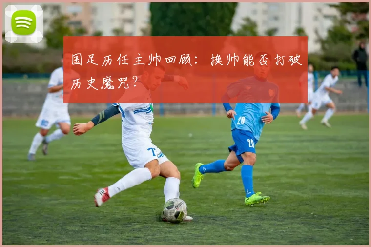 国足历任主帅回顾：换帅能否打破历史魔咒？