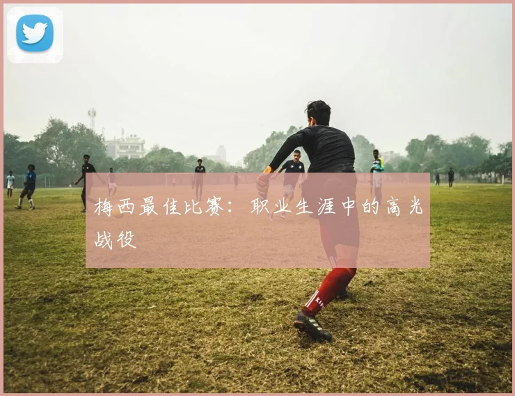 梅西最佳比赛：职业生涯中的高光战役
