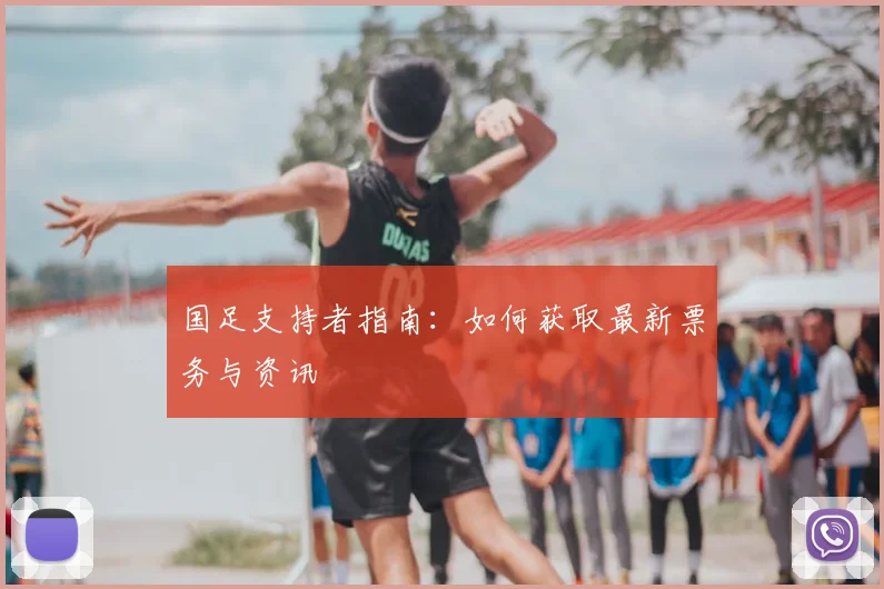 国足支持者指南:如何获取最新票务与资讯