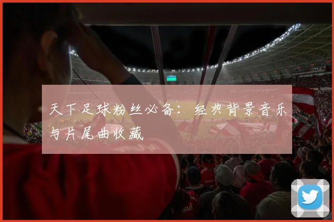 天下足球粉丝必备：经典背景音乐与片尾曲收藏
