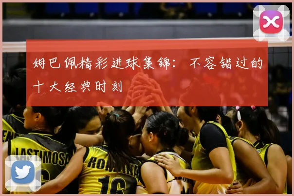 姆巴佩精彩进球集锦:不容错过的十大经典时刻